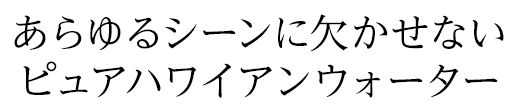 あらゆるシーンに欠かせない ピュアハワイアンウォーター