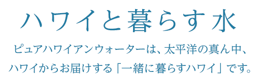 ハワイと暮らす水ピュアハワイアンウォーターは、太平洋の真ん中、ハワイからお届けする「一緒に暮らすハワイ」です。
