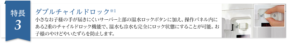 ダブルチャイルドロック※1 小さなお子様の手が届きにくいサーバー上部の温水ロックボタンに加え、操作パネル内にある2重のチャイルドロック機能で、お子様の火傷やイタズラを防止します。