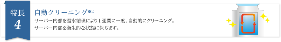 自動クリーニング※2サーバー内部を温水循環により1週間に一度、自動的にクリーニング。サーバー内部を衛生的な状態に保ちます。
