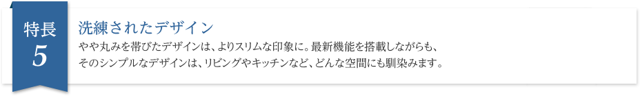 洗練されたデザイン やや丸みを帯びたデザインは、よりスリムな印象に。最新機能を搭載しながらも、そのシンプルなデザインは、リビングやキッチンなど、どんな空間にも馴染みます。