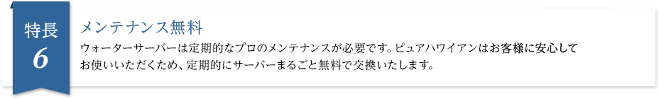 メンテナンス無料 ウォーターサーバーは定期的なプロのメンテナンスが必要です。ピュアハワイアンはお客様に安心してお使いいただくため、定期的にサーバーまるごと無料で交換いたします。