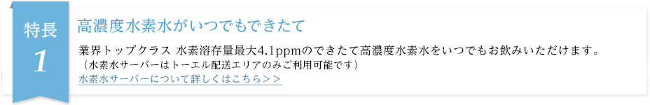 業界トップクラス水素溶存量最大4.1ppmの高濃度水素水が、いつでもできたてでお飲みいただけます。（水素水サーバーはトーエル配送エリアのみご利用可能です）