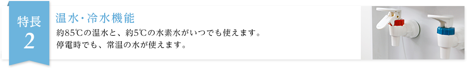 約85℃の温水と、約5℃の水素水がいつでも使えます。停電時でも、常温の水が使えます。
