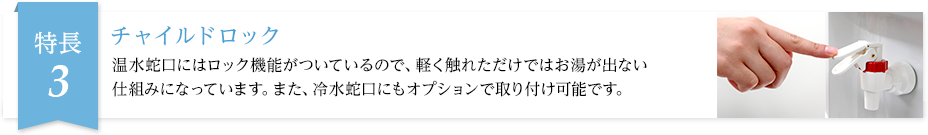 温水蛇口にはロック機能がついているので、軽く触れただけではお湯が出ない仕組みになっています。また、冷水蛇口にもオプションで取り付け可能です。