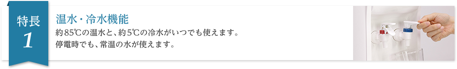 温水・冷水機能 約85℃の温水と、約5℃の冷水がいつでも使えます。停電時でも、常温の水が使えます。