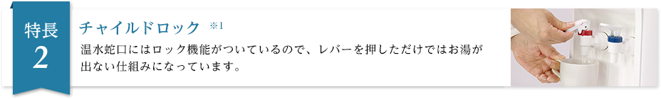 チャイルドロック※1 温水蛇口にはロック機能がついているので軽く触れただけではお湯が出ない仕組みになっています。また、冷水蛇口にもオプションで取り付け可能です。