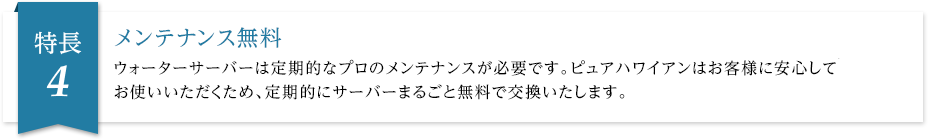 メンテナンス無料 ウォーターサーバーは定期的なプロのメンテナンスが必要です。ピュアハワイアンはお客様に安心してお使いいただくため、定期的にサーバーまるごと無料で交換いたします。