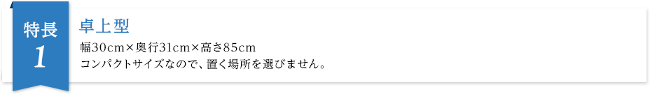 卓上型 幅30cm×奥行31cm×高さ85cm コンパクトサイズなので置く場所を選びません。