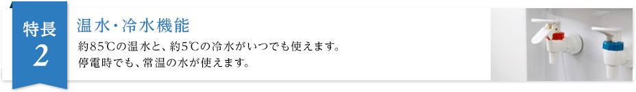温水・冷水機能 約85℃の温水と、約5℃の冷水がいつでも使えます。停電時でも、常温の水が使えます。