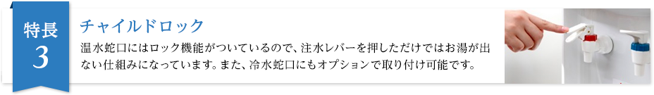 チャイルドロック 温水蛇口にはロック機能がついているので、軽く触れただけではお湯が出ない仕組みになっています。また、冷水蛇口にもオプションで取り付け可能です。