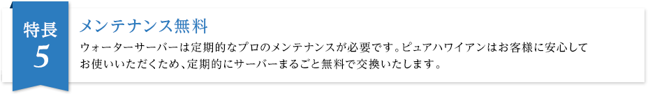 メンテナンス無料 ウォーターサーバーは定期的なプロのメンテナンスが必要です。ピュアハワイアンはお客様に安心してお使いいただくため、定期的にサーバーまるごと無料で交換いたします。